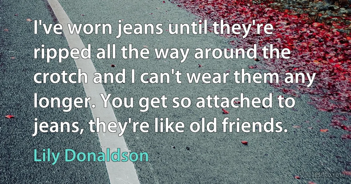 I've worn jeans until they're ripped all the way around the crotch and I can't wear them any longer. You get so attached to jeans, they're like old friends. (Lily Donaldson)