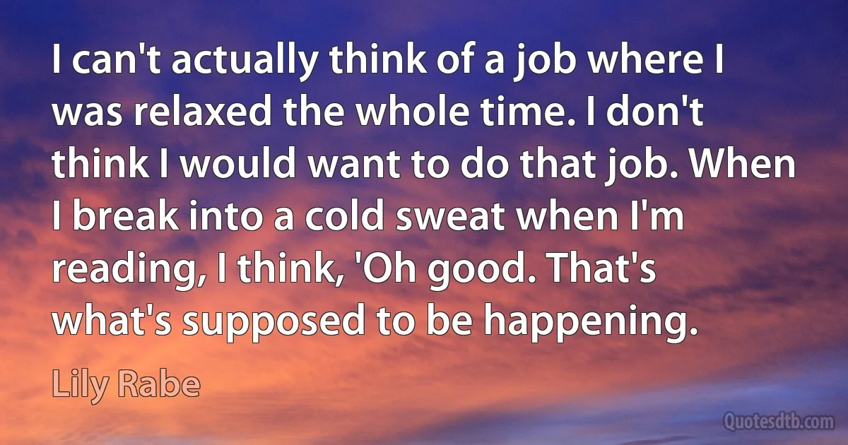 I can't actually think of a job where I was relaxed the whole time. I don't think I would want to do that job. When I break into a cold sweat when I'm reading, I think, 'Oh good. That's what's supposed to be happening. (Lily Rabe)