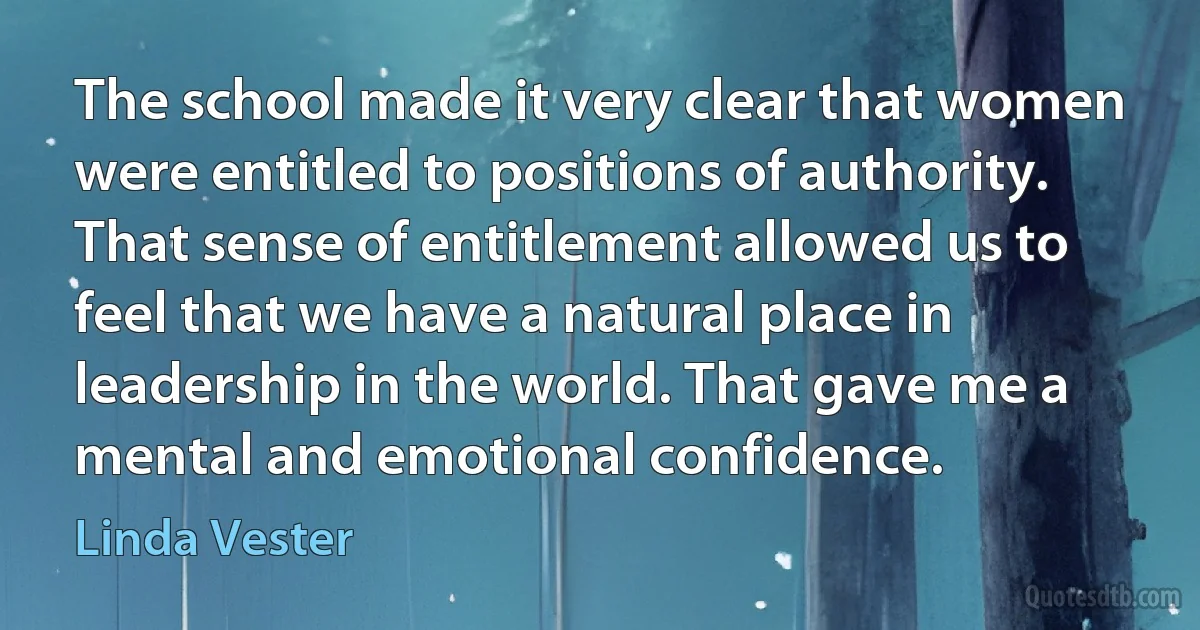 The school made it very clear that women were entitled to positions of authority. That sense of entitlement allowed us to feel that we have a natural place in leadership in the world. That gave me a mental and emotional confidence. (Linda Vester)