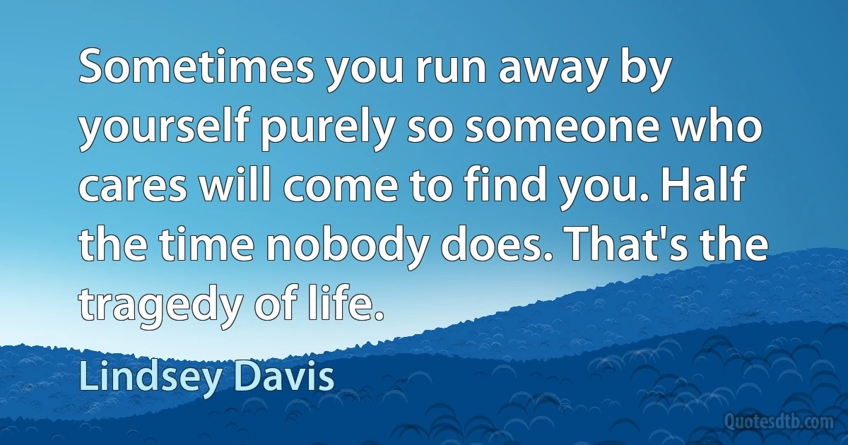 Sometimes you run away by yourself purely so someone who cares will come to find you. Half the time nobody does. That's the tragedy of life. (Lindsey Davis)