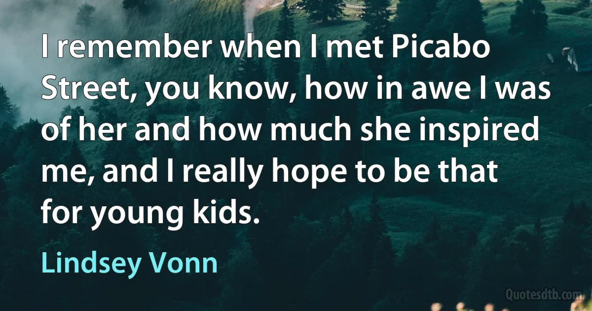 I remember when I met Picabo Street, you know, how in awe I was of her and how much she inspired me, and I really hope to be that for young kids. (Lindsey Vonn)