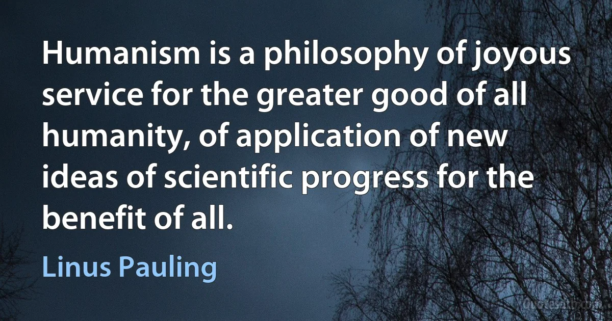 Humanism is a philosophy of joyous service for the greater good of all humanity, of application of new ideas of scientific progress for the benefit of all. (Linus Pauling)