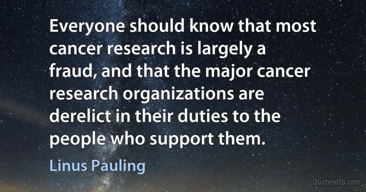 Everyone should know that most cancer research is largely a fraud, and that the major cancer research organizations are derelict in their duties to the people who support them. (Linus Pauling)