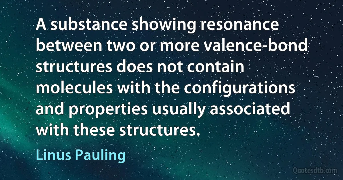 A substance showing resonance between two or more valence-bond structures does not contain molecules with the configurations and properties usually associated with these structures. (Linus Pauling)