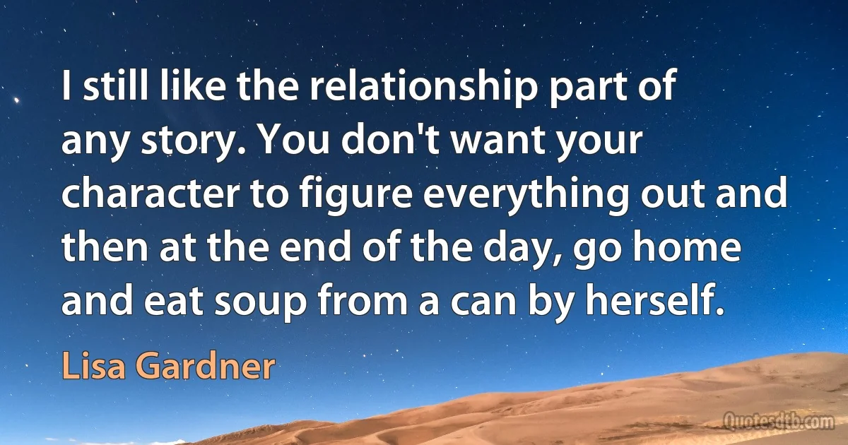 I still like the relationship part of any story. You don't want your character to figure everything out and then at the end of the day, go home and eat soup from a can by herself. (Lisa Gardner)