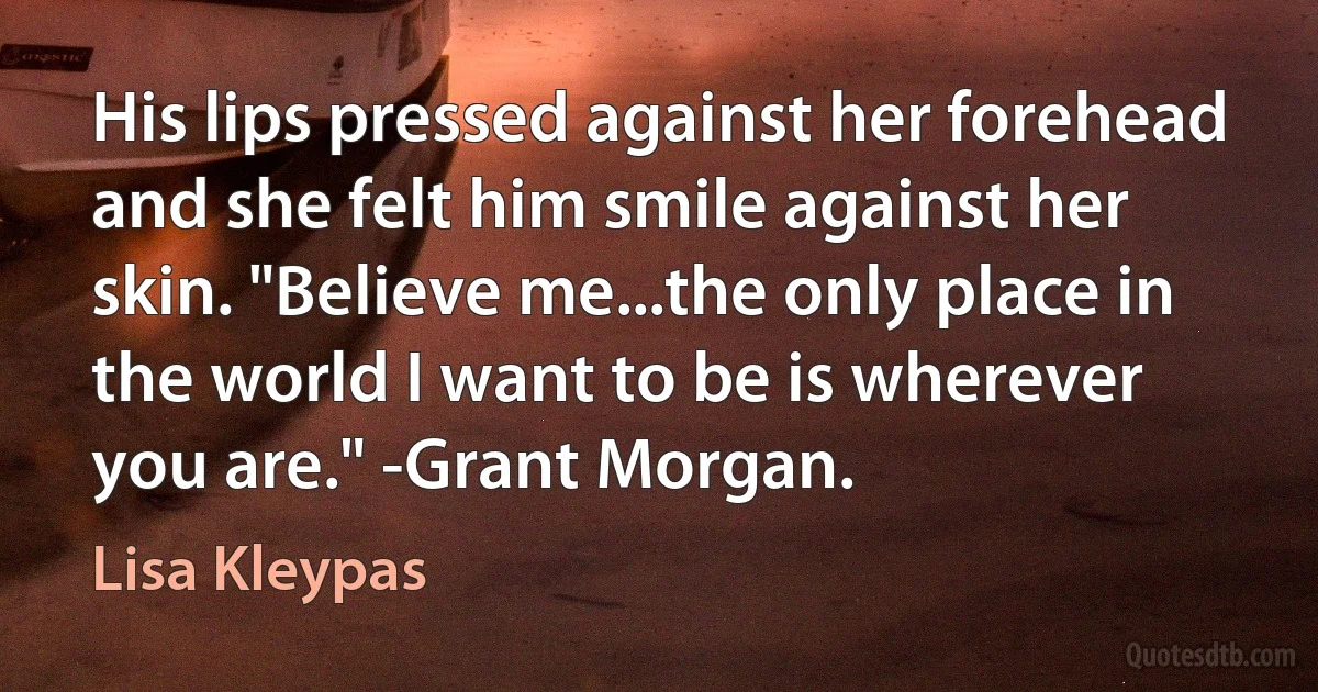 His lips pressed against her forehead and she felt him smile against her skin. "Believe me...the only place in the world I want to be is wherever you are." -Grant Morgan. (Lisa Kleypas)