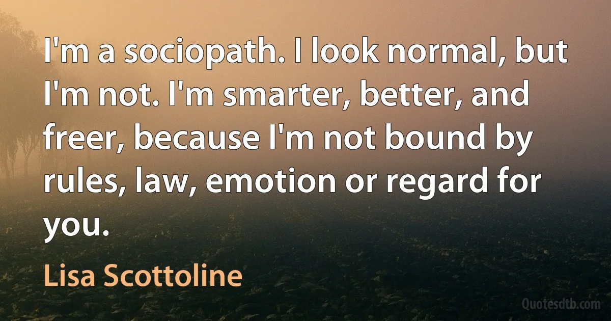 I'm a sociopath. I look normal, but I'm not. I'm smarter, better, and freer, because I'm not bound by rules, law, emotion or regard for you. (Lisa Scottoline)