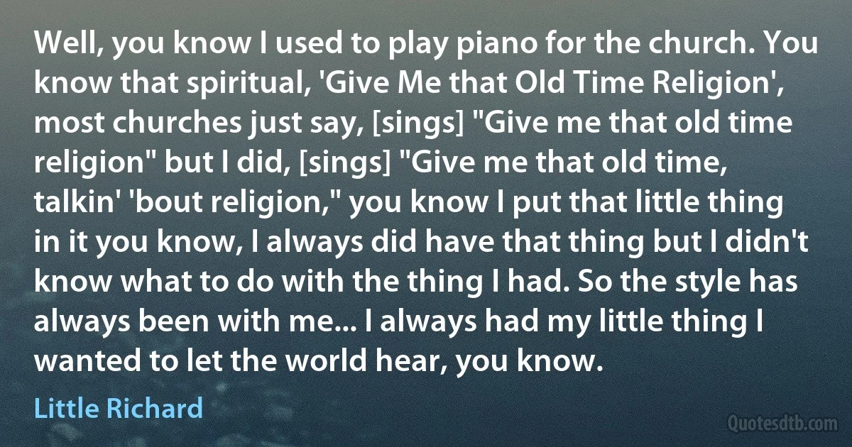 Well, you know I used to play piano for the church. You know that spiritual, 'Give Me that Old Time Religion', most churches just say, [sings] "Give me that old time religion" but I did, [sings] "Give me that old time, talkin' 'bout religion," you know I put that little thing in it you know, I always did have that thing but I didn't know what to do with the thing I had. So the style has always been with me... I always had my little thing I wanted to let the world hear, you know. (Little Richard)