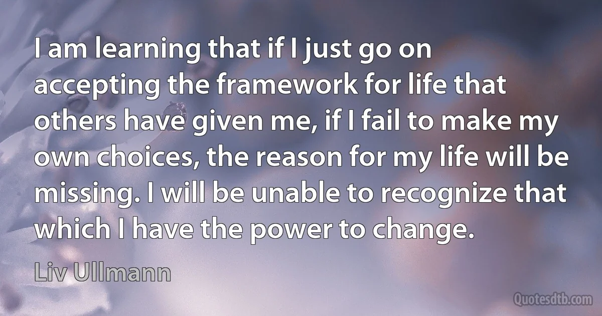 I am learning that if I just go on accepting the framework for life that others have given me, if I fail to make my own choices, the reason for my life will be missing. I will be unable to recognize that which I have the power to change. (Liv Ullmann)