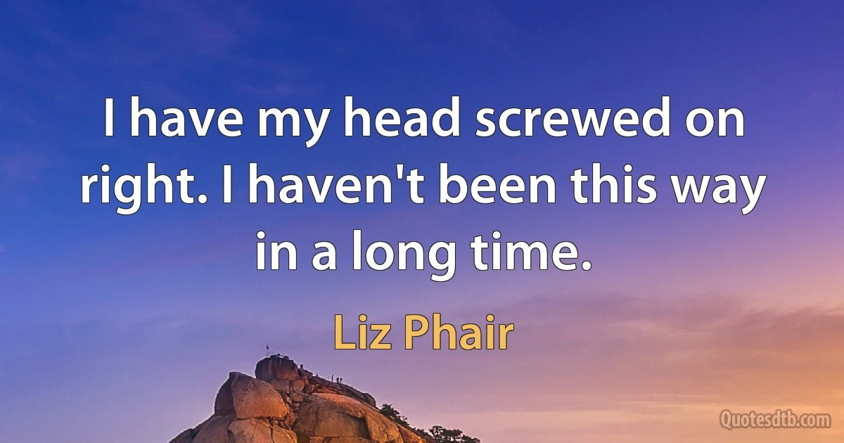 I have my head screwed on right. I haven't been this way in a long time. (Liz Phair)