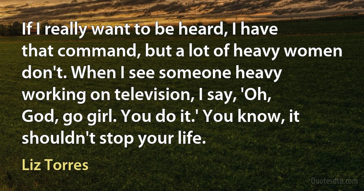 If I really want to be heard, I have that command, but a lot of heavy women don't. When I see someone heavy working on television, I say, 'Oh, God, go girl. You do it.' You know, it shouldn't stop your life. (Liz Torres)