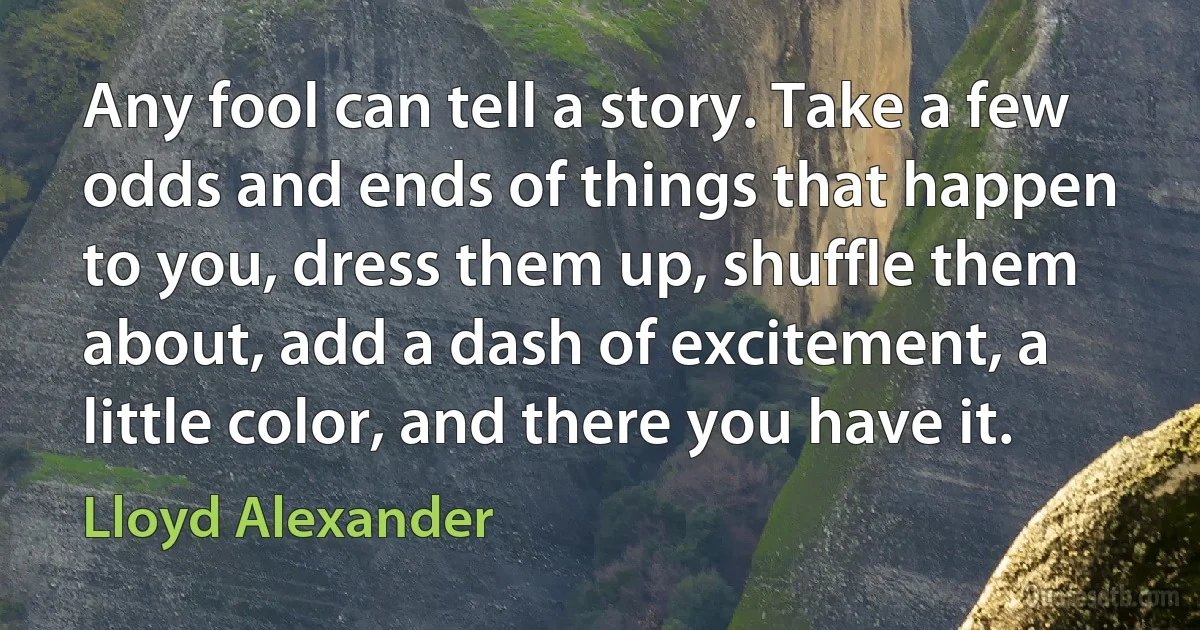 Any fool can tell a story. Take a few odds and ends of things that happen to you, dress them up, shuffle them about, add a dash of excitement, a little color, and there you have it. (Lloyd Alexander)