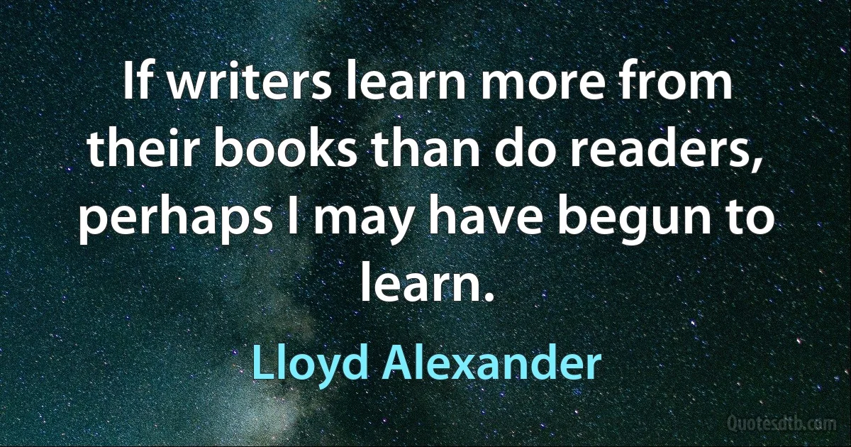 If writers learn more from their books than do readers, perhaps I may have begun to learn. (Lloyd Alexander)