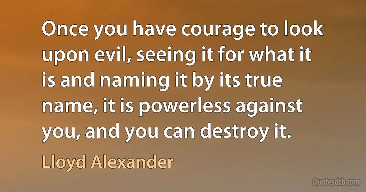 Once you have courage to look upon evil, seeing it for what it is and naming it by its true name, it is powerless against you, and you can destroy it. (Lloyd Alexander)