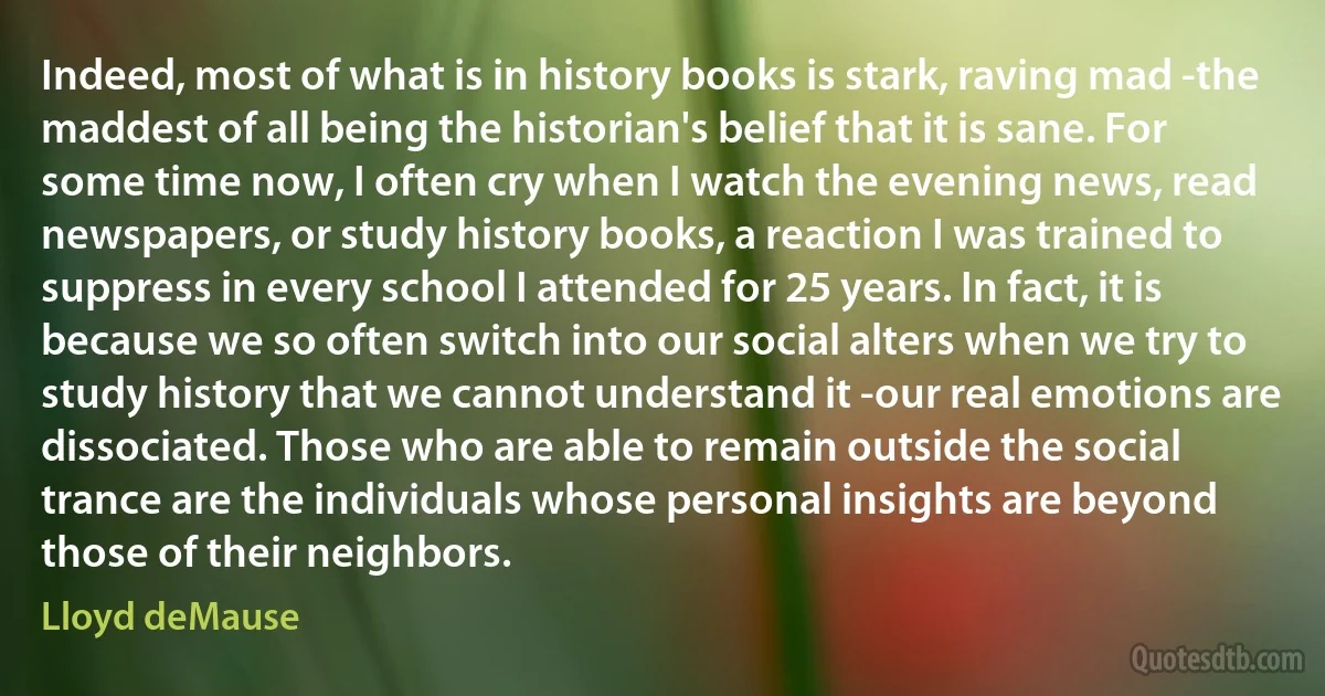 Indeed, most of what is in history books is stark, raving mad -the maddest of all being the historian's belief that it is sane. For some time now, I often cry when I watch the evening news, read newspapers, or study history books, a reaction I was trained to suppress in every school I attended for 25 years. In fact, it is because we so often switch into our social alters when we try to study history that we cannot understand it -our real emotions are dissociated. Those who are able to remain outside the social trance are the individuals whose personal insights are beyond those of their neighbors. (Lloyd deMause)