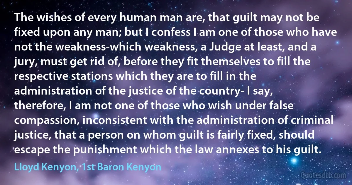 The wishes of every human man are, that guilt may not be fixed upon any man; but I confess I am one of those who have not the weakness-which weakness, a Judge at least, and a jury, must get rid of, before they fit themselves to fill the respective stations which they are to fill in the administration of the justice of the country- I say, therefore, I am not one of those who wish under false compassion, inconsistent with the administration of criminal justice, that a person on whom guilt is fairly fixed, should escape the punishment which the law annexes to his guilt. (Lloyd Kenyon, 1st Baron Kenyon)