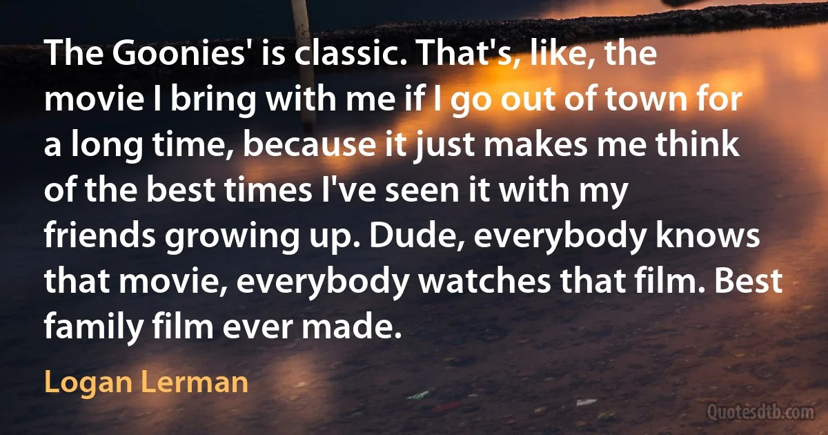 The Goonies' is classic. That's, like, the movie I bring with me if I go out of town for a long time, because it just makes me think of the best times I've seen it with my friends growing up. Dude, everybody knows that movie, everybody watches that film. Best family film ever made. (Logan Lerman)