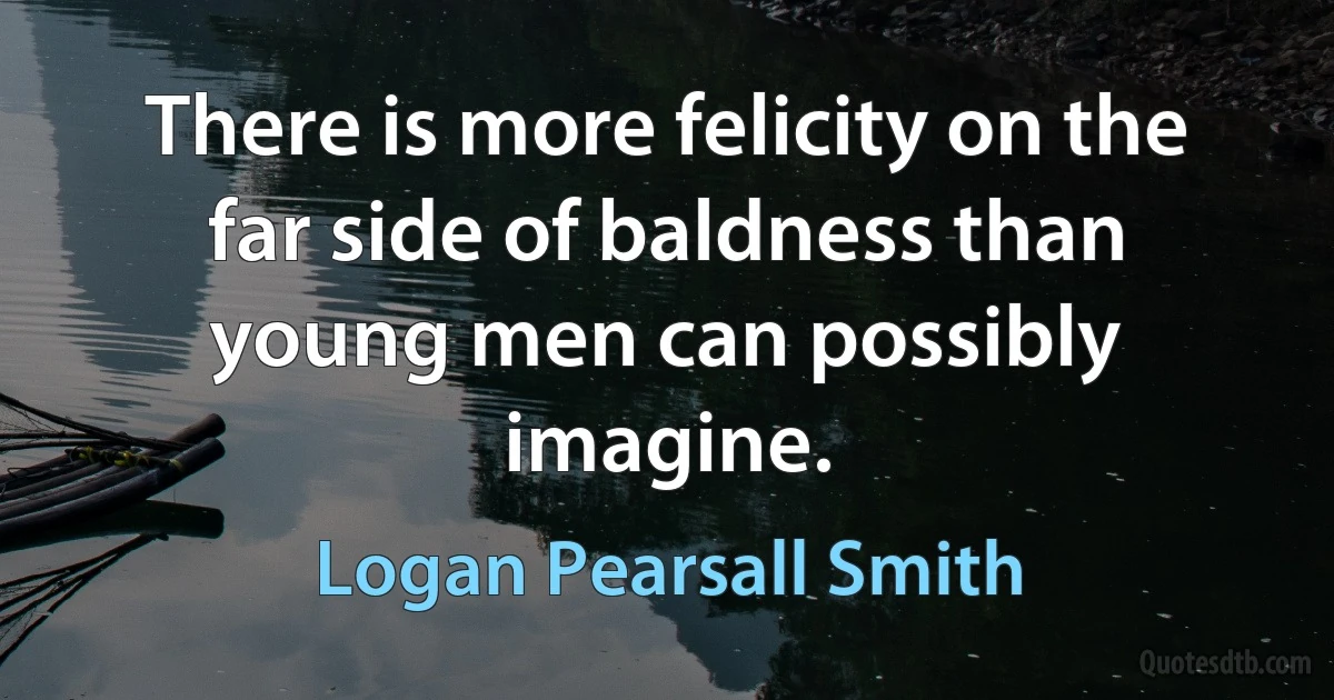 There is more felicity on the far side of baldness than young men can possibly imagine. (Logan Pearsall Smith)