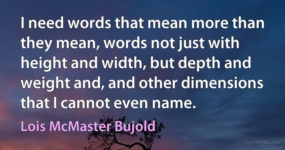 I need words that mean more than they mean, words not just with height and width, but depth and weight and, and other dimensions that I cannot even name. (Lois McMaster Bujold)