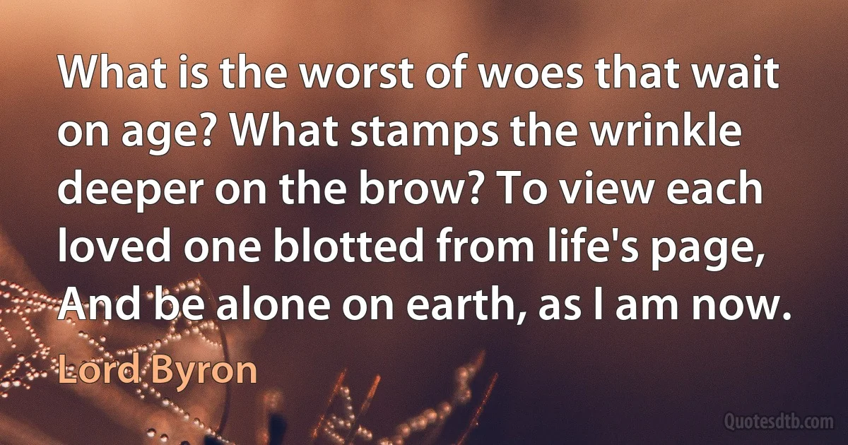 What is the worst of woes that wait on age? What stamps the wrinkle deeper on the brow? To view each loved one blotted from life's page, And be alone on earth, as I am now. (Lord Byron)