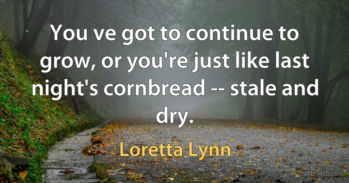 You ve got to continue to grow, or you're just like last night's cornbread -- stale and dry. (Loretta Lynn)