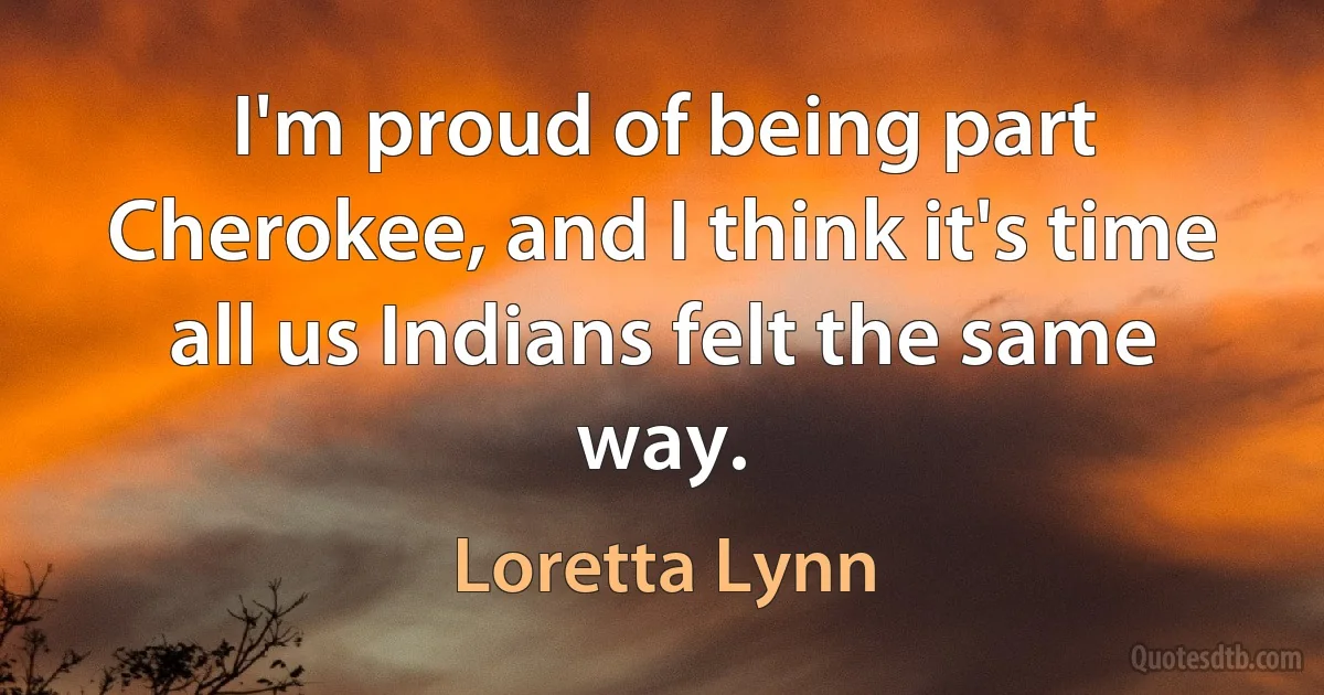 I'm proud of being part Cherokee, and I think it's time all us Indians felt the same way. (Loretta Lynn)