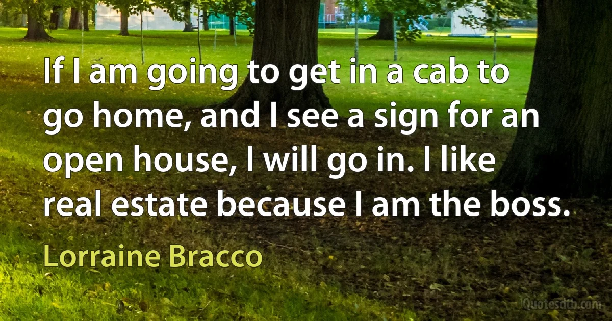 If I am going to get in a cab to go home, and I see a sign for an open house, I will go in. I like real estate because I am the boss. (Lorraine Bracco)