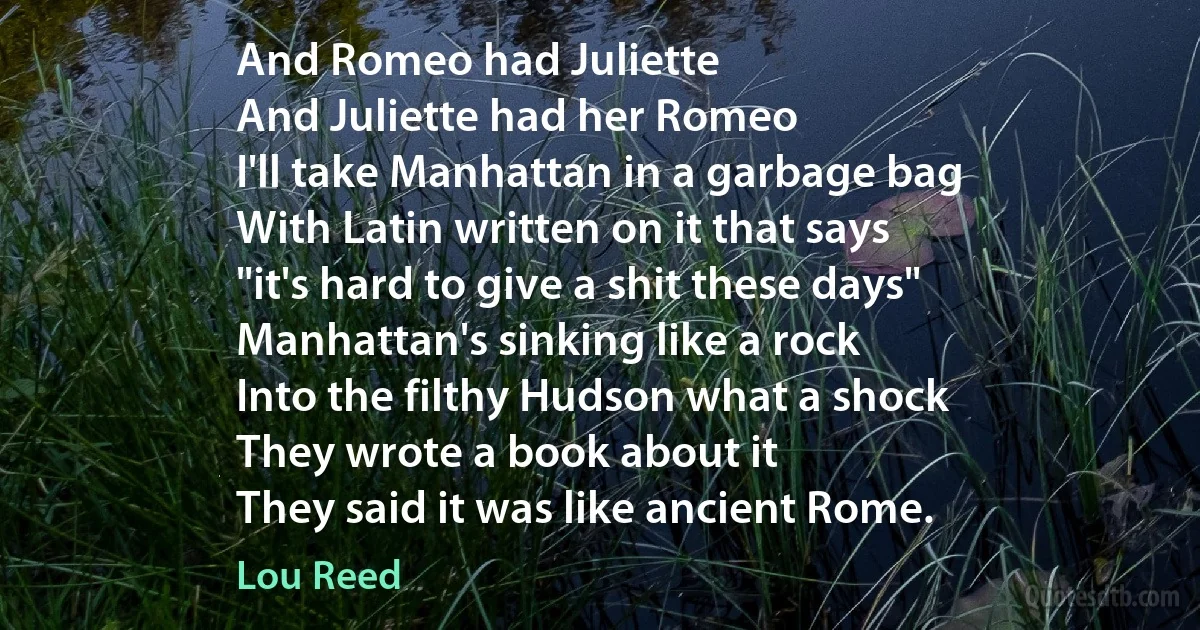 And Romeo had Juliette
And Juliette had her Romeo
I'll take Manhattan in a garbage bag
With Latin written on it that says
"it's hard to give a shit these days"
Manhattan's sinking like a rock
Into the filthy Hudson what a shock
They wrote a book about it
They said it was like ancient Rome. (Lou Reed)