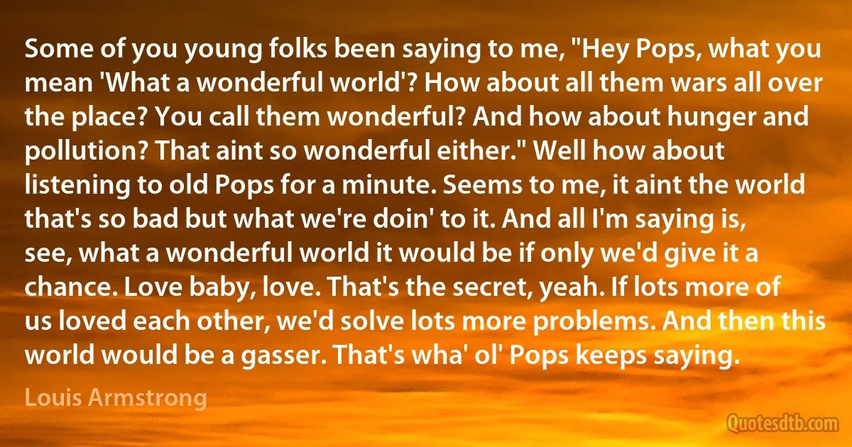 Some of you young folks been saying to me, "Hey Pops, what you mean 'What a wonderful world'? How about all them wars all over the place? You call them wonderful? And how about hunger and pollution? That aint so wonderful either." Well how about listening to old Pops for a minute. Seems to me, it aint the world that's so bad but what we're doin' to it. And all I'm saying is, see, what a wonderful world it would be if only we'd give it a chance. Love baby, love. That's the secret, yeah. If lots more of us loved each other, we'd solve lots more problems. And then this world would be a gasser. That's wha' ol' Pops keeps saying. (Louis Armstrong)