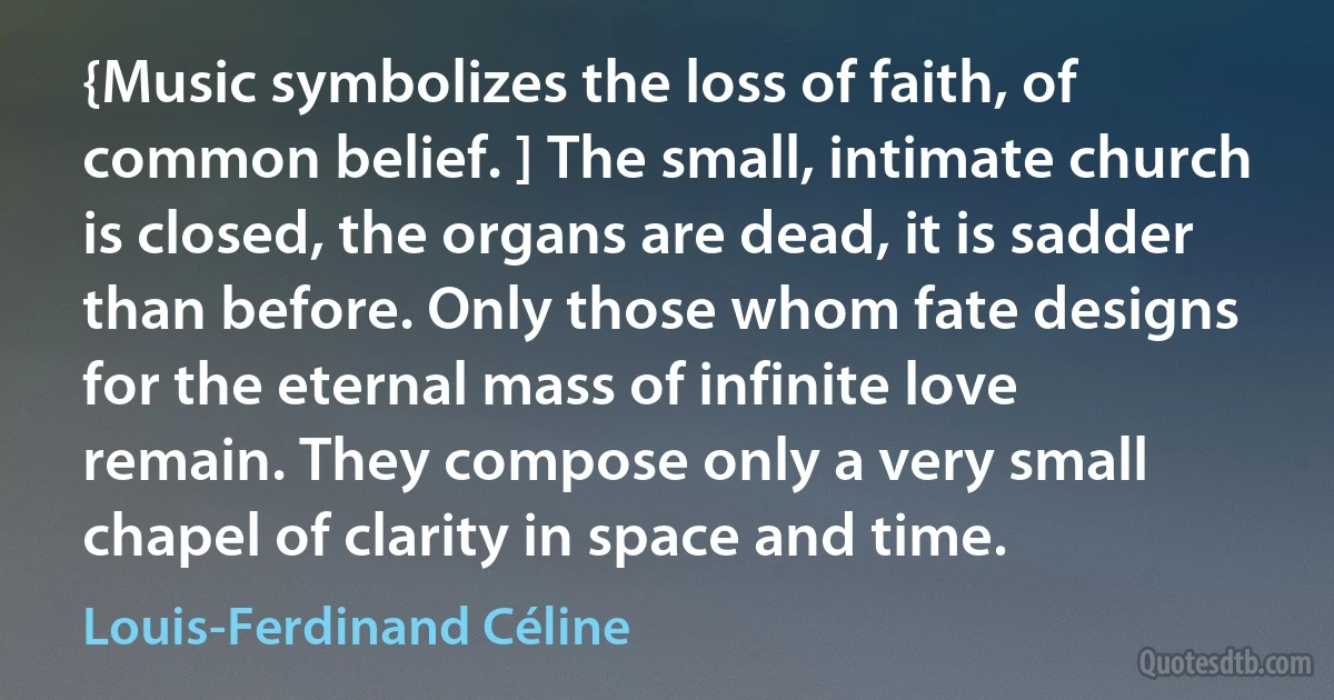 {Music symbolizes the loss of faith, of common belief. ] The small, intimate church is closed, the organs are dead, it is sadder than before. Only those whom fate designs for the eternal mass of infinite love remain. They compose only a very small chapel of clarity in space and time. (Louis-Ferdinand Céline)