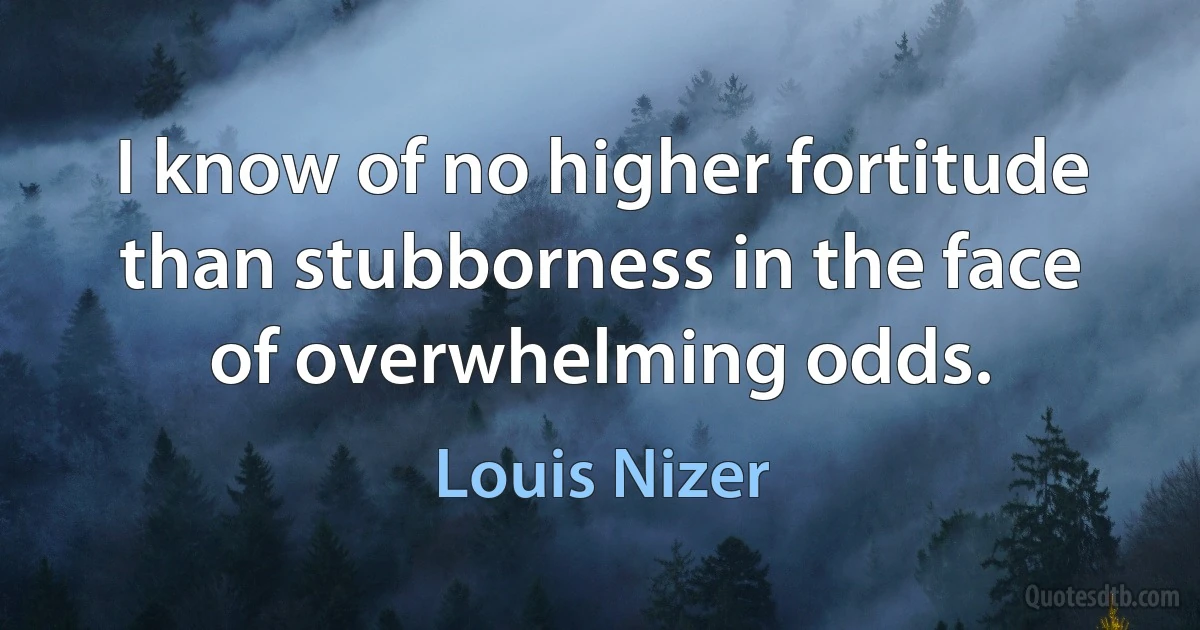 I know of no higher fortitude than stubborness in the face of overwhelming odds. (Louis Nizer)