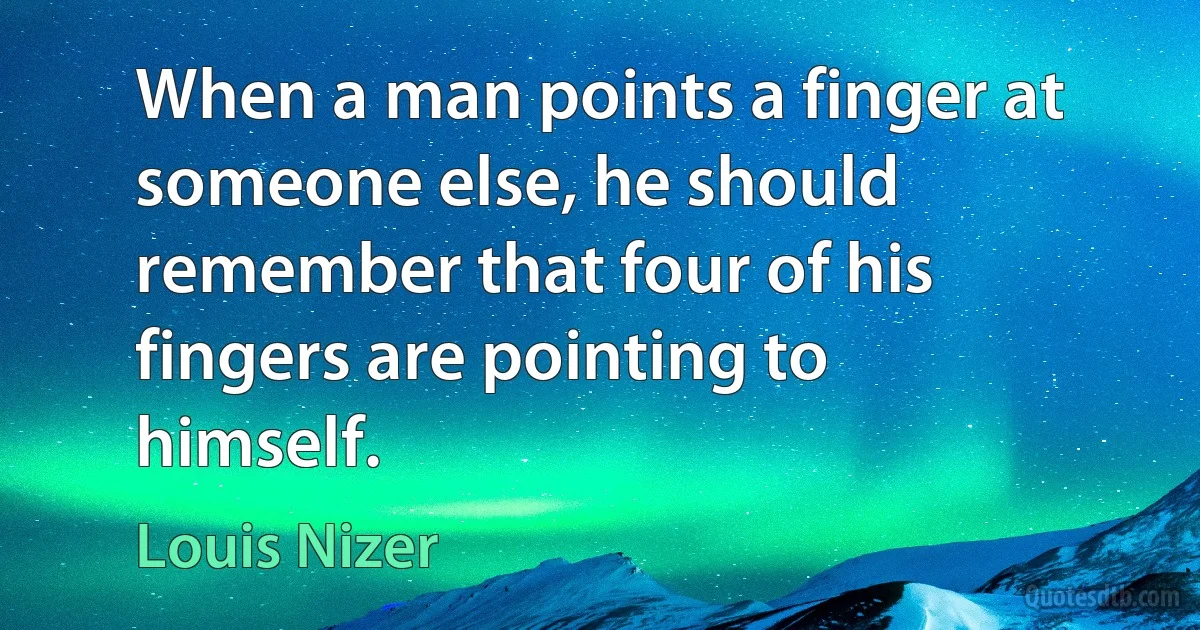 When a man points a finger at someone else, he should remember that four of his fingers are pointing to himself. (Louis Nizer)