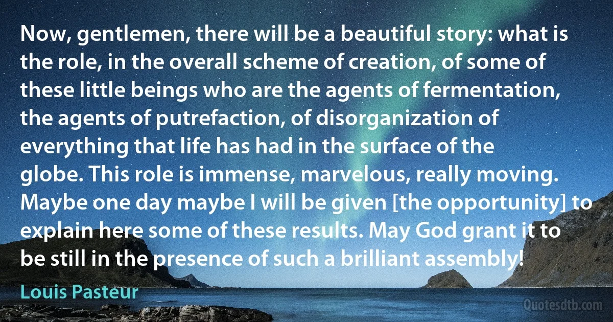 Now, gentlemen, there will be a beautiful story: what is the role, in the overall scheme of creation, of some of these little beings who are the agents of fermentation, the agents of putrefaction, of disorganization of everything that life has had in the surface of the globe. This role is immense, marvelous, really moving. Maybe one day maybe I will be given [the opportunity] to explain here some of these results. May God grant it to be still in the presence of such a brilliant assembly! (Louis Pasteur)