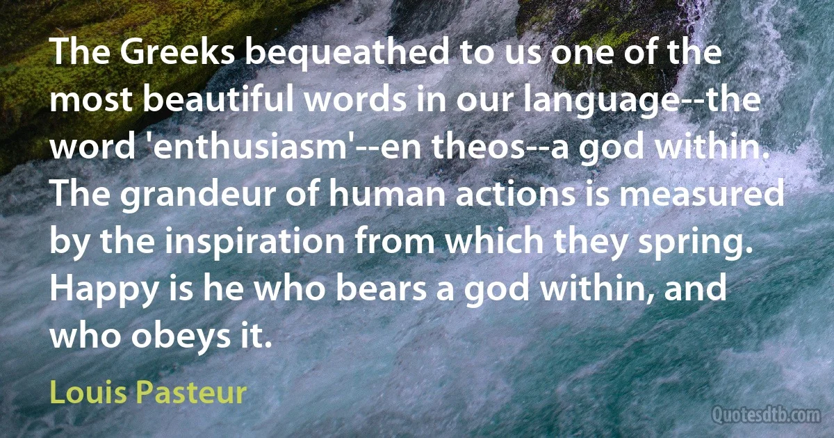 The Greeks bequeathed to us one of the most beautiful words in our language--the word 'enthusiasm'--en theos--a god within. The grandeur of human actions is measured by the inspiration from which they spring. Happy is he who bears a god within, and who obeys it. (Louis Pasteur)