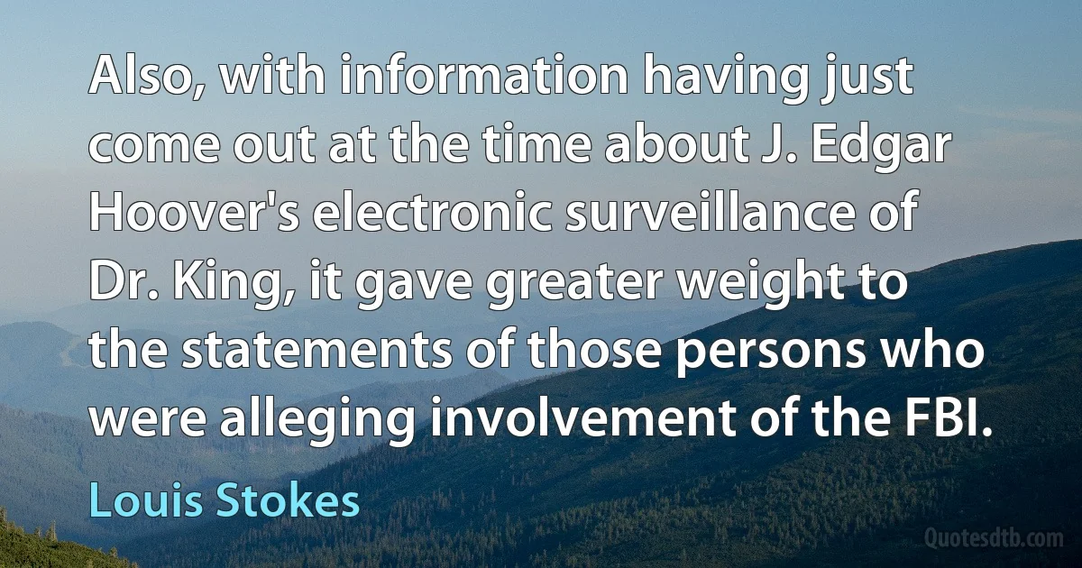 Also, with information having just come out at the time about J. Edgar Hoover's electronic surveillance of Dr. King, it gave greater weight to the statements of those persons who were alleging involvement of the FBI. (Louis Stokes)