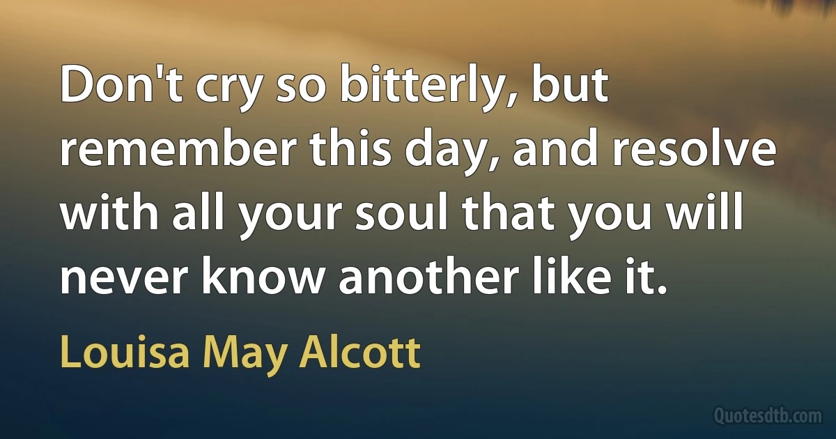 Don't cry so bitterly, but remember this day, and resolve with all your soul that you will never know another like it. (Louisa May Alcott)