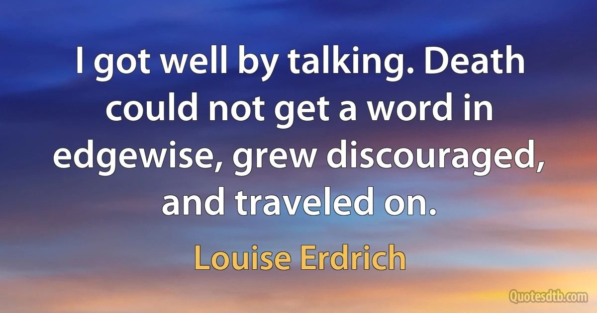 I got well by talking. Death could not get a word in edgewise, grew discouraged, and traveled on. (Louise Erdrich)