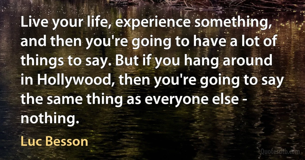 Live your life, experience something, and then you're going to have a lot of things to say. But if you hang around in Hollywood, then you're going to say the same thing as everyone else - nothing. (Luc Besson)