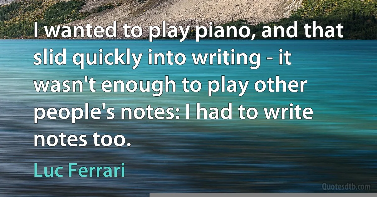 I wanted to play piano, and that slid quickly into writing - it wasn't enough to play other people's notes: I had to write notes too. (Luc Ferrari)