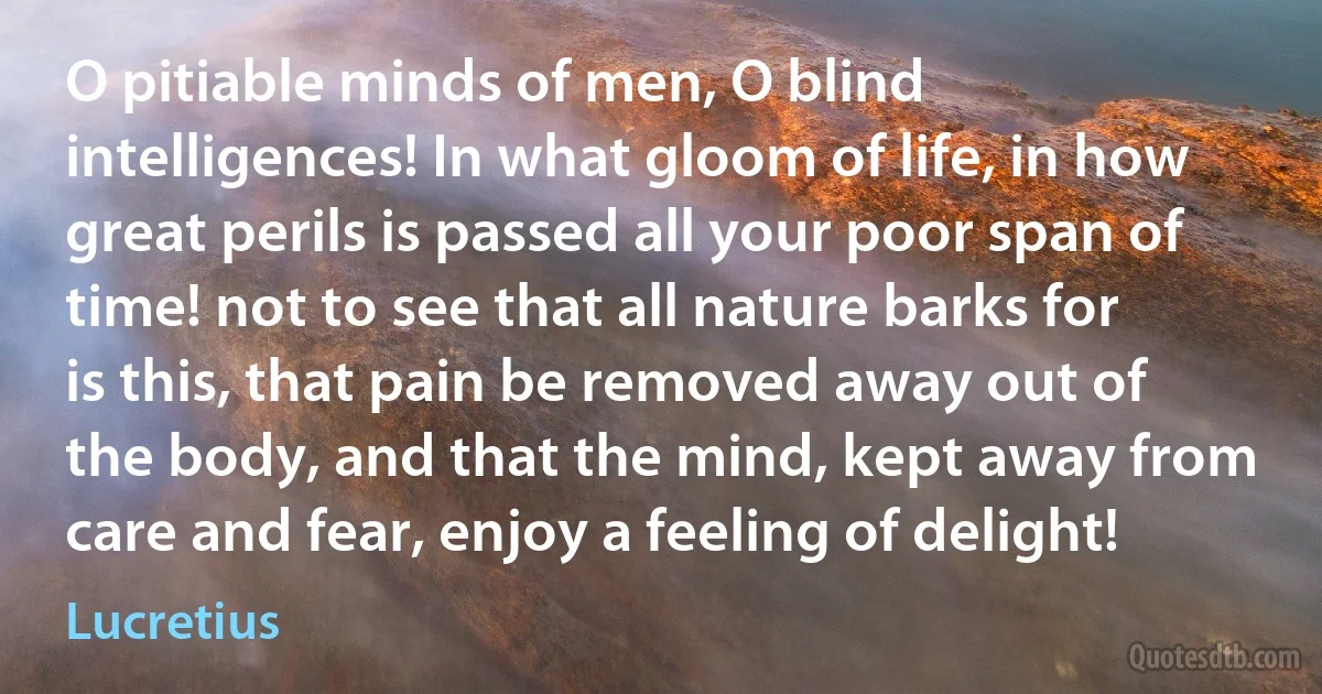 O pitiable minds of men, O blind intelligences! In what gloom of life, in how great perils is passed all your poor span of time! not to see that all nature barks for is this, that pain be removed away out of the body, and that the mind, kept away from care and fear, enjoy a feeling of delight! (Lucretius)