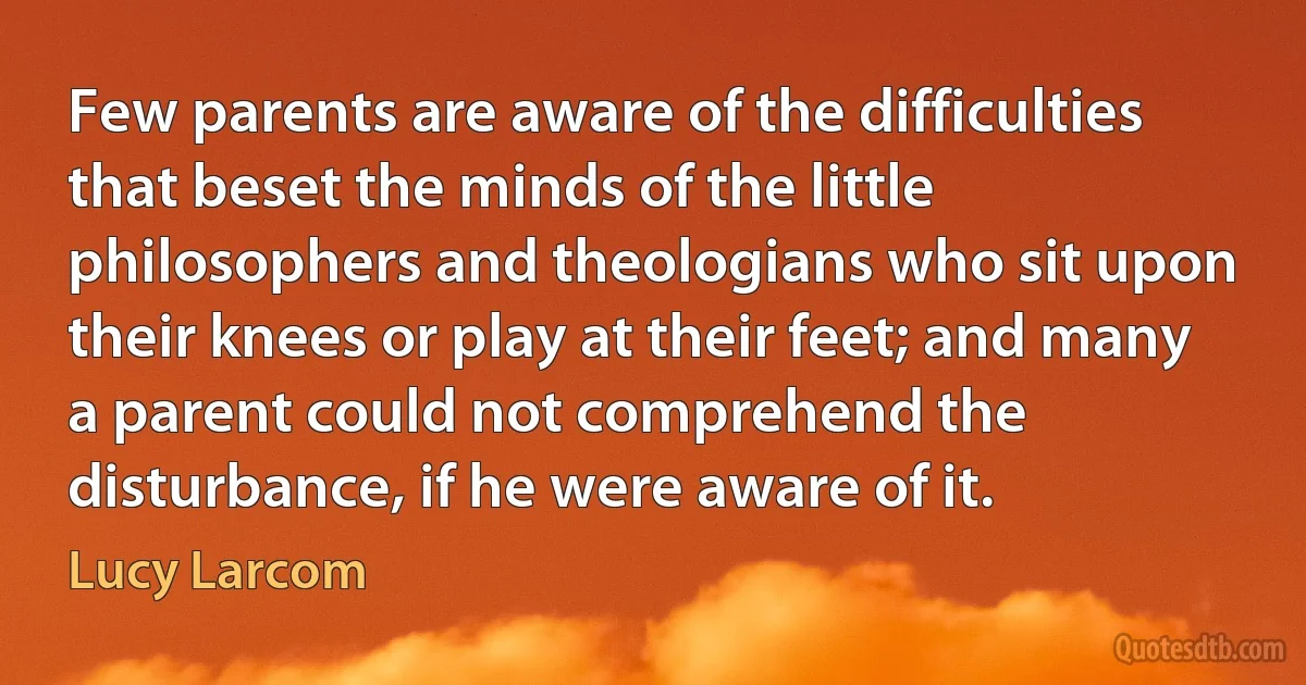 Few parents are aware of the difficulties that beset the minds of the little philosophers and theologians who sit upon their knees or play at their feet; and many a parent could not comprehend the disturbance, if he were aware of it. (Lucy Larcom)