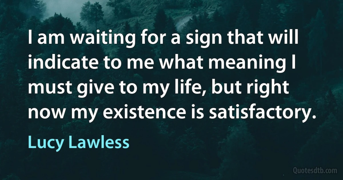 I am waiting for a sign that will indicate to me what meaning I must give to my life, but right now my existence is satisfactory. (Lucy Lawless)