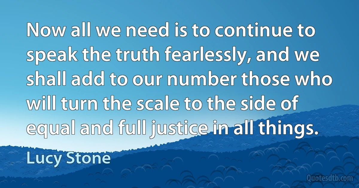 Now all we need is to continue to speak the truth fearlessly, and we shall add to our number those who will turn the scale to the side of equal and full justice in all things. (Lucy Stone)