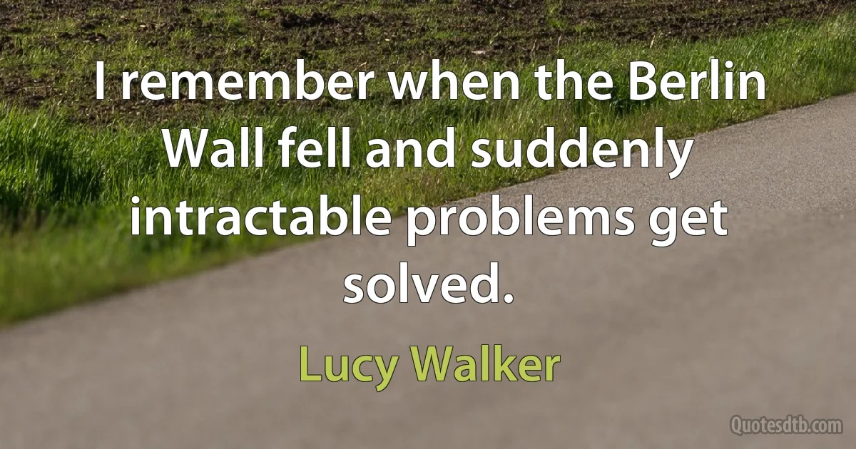 I remember when the Berlin Wall fell and suddenly intractable problems get solved. (Lucy Walker)