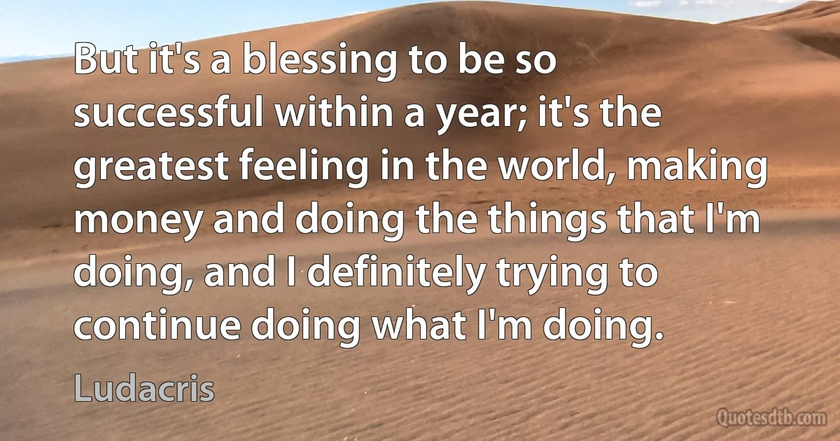 But it's a blessing to be so successful within a year; it's the greatest feeling in the world, making money and doing the things that I'm doing, and I definitely trying to continue doing what I'm doing. (Ludacris)