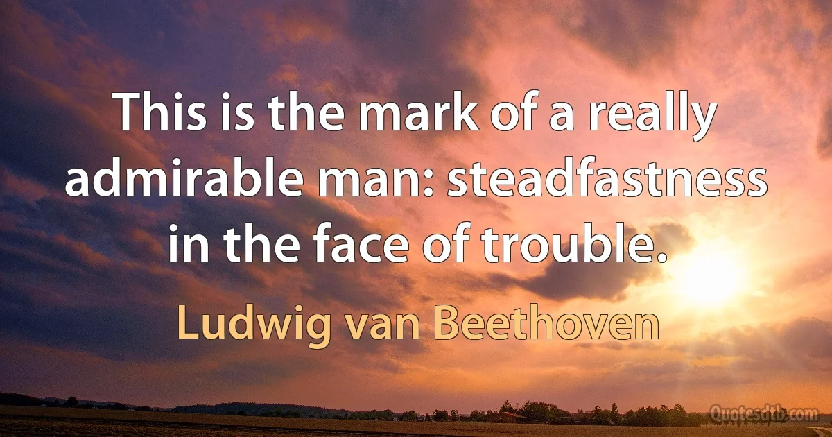 This is the mark of a really admirable man: steadfastness in the face of trouble. (Ludwig van Beethoven)