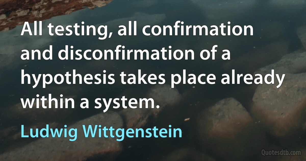 All testing, all confirmation and disconfirmation of a hypothesis takes place already within a system. (Ludwig Wittgenstein)