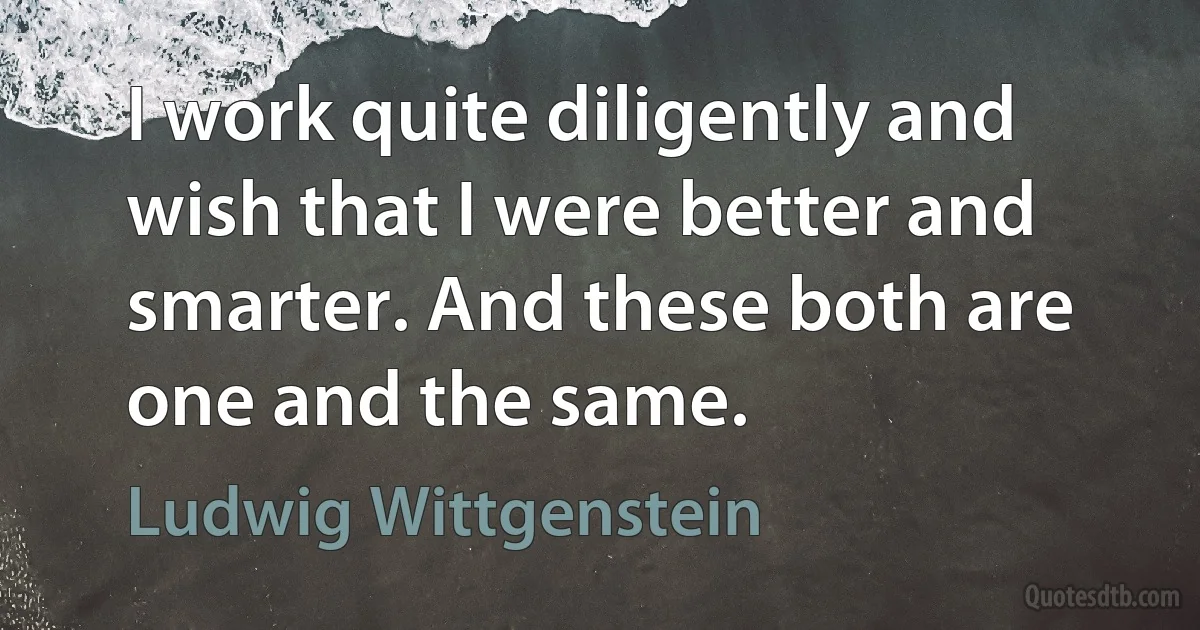 I work quite diligently and wish that I were better and smarter. And these both are one and the same. (Ludwig Wittgenstein)