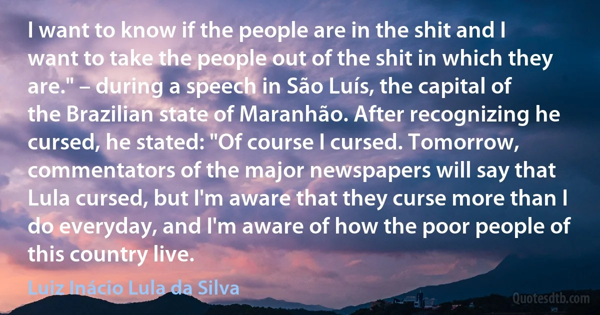 I want to know if the people are in the shit and I want to take the people out of the shit in which they are." – during a speech in São Luís, the capital of the Brazilian state of Maranhão. After recognizing he cursed, he stated: "Of course I cursed. Tomorrow, commentators of the major newspapers will say that Lula cursed, but I'm aware that they curse more than I do everyday, and I'm aware of how the poor people of this country live. (Luiz Inácio Lula da Silva)