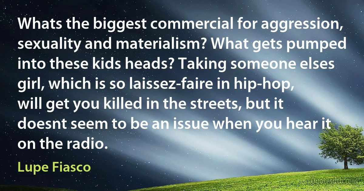 Whats the biggest commercial for aggression, sexuality and materialism? What gets pumped into these kids heads? Taking someone elses girl, which is so laissez-faire in hip-hop, will get you killed in the streets, but it doesnt seem to be an issue when you hear it on the radio. (Lupe Fiasco)